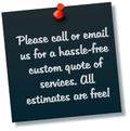 Please call or email us for a hassle-free custom quote of services. All estimates are free!